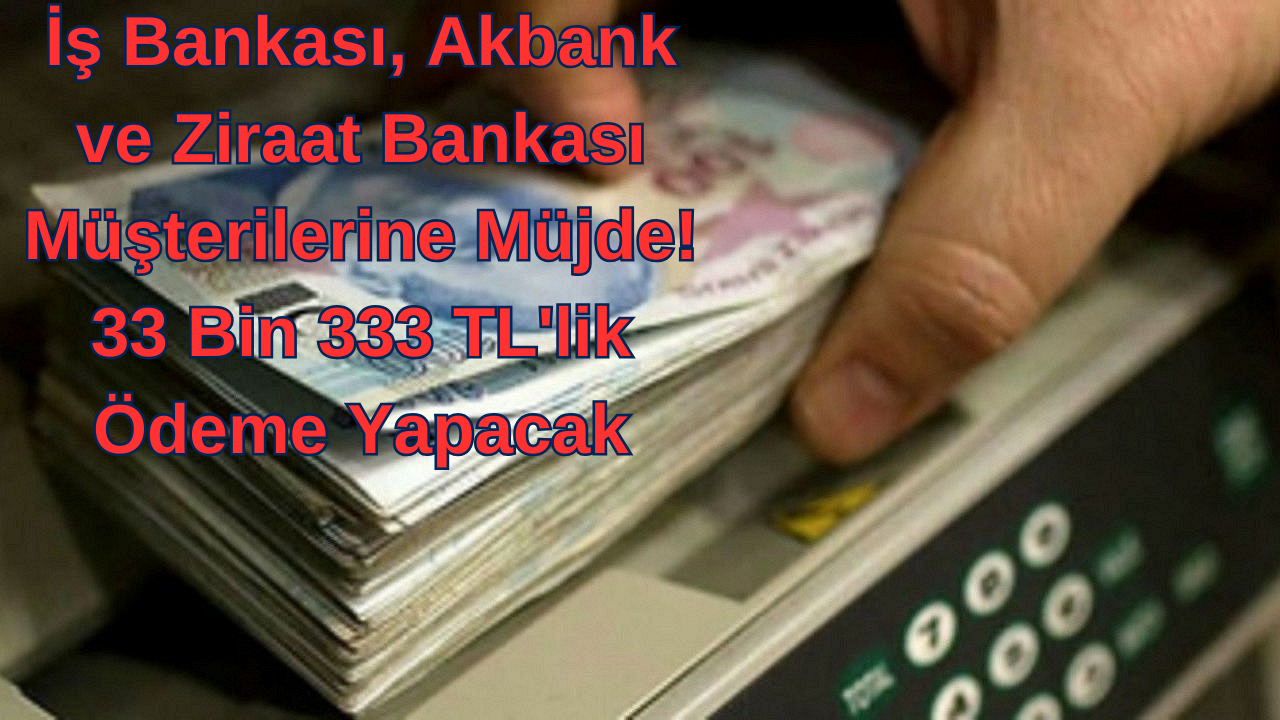 İş Bankası, Akbank ve Ziraat Bankası Müşterilerine Müjde! 33 Bin 333 TL'lik Ödeme Yapacak