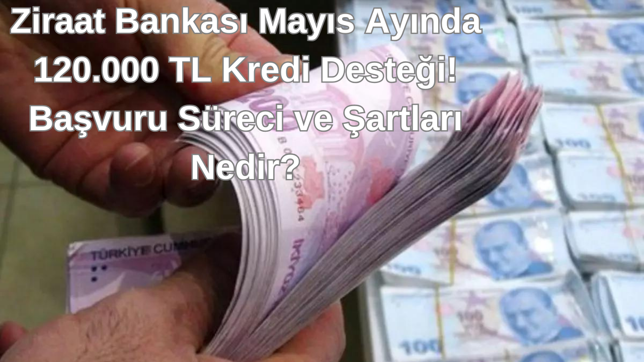 Ziraat Bankasından Mayıs Ayında 120.000 TL Kredi Desteği! Başvuru Süreci ve Şartları Nedir?